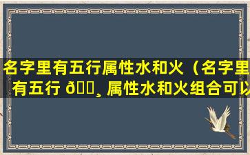 名字里有五行属性水和火（名字里有五行 🌸 属性水和火组合可以吗）